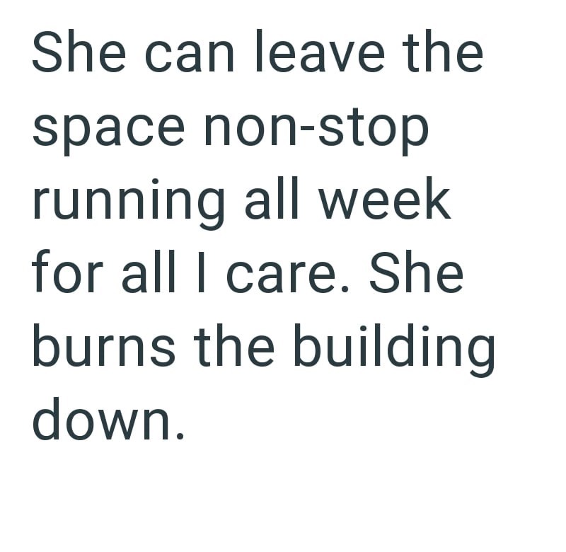 She can leave the space non-stop running all week for all I care. She burns the building down.
