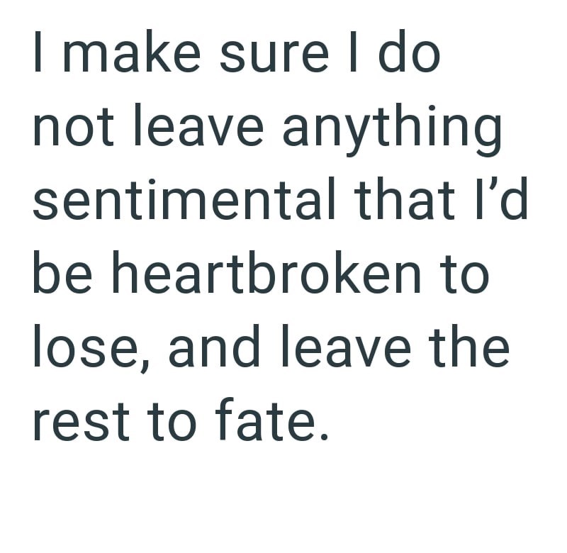 I make sure I do not leave anything sentimental that I'd be heartbroken to lose, and leave the rest to fate.