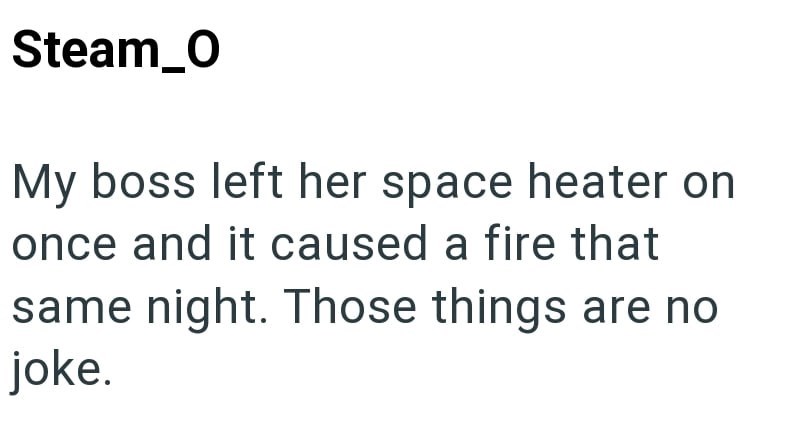 Steam_0 My boss left her space heater on once and it caused a fire that same night. Those things are no joke.