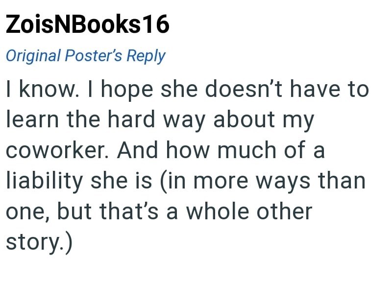 ZoisNBooks16 Original Poster's Reply I know. I hope she doesn't have to learn the hard way about my coworker. And how much of a liability she is (in more ways than one, but that's a whole other story.)
