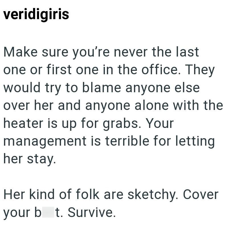 veridigiris Make sure you're never the last one or first one in the office. They would try to blame anyone else over her and anyone alone with the heater is up for grabs. Your management is terrible for letting her stay. Her kind of folk are sketchy. Cover your b t. Survive.
