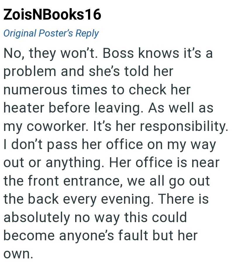 ZoisNBooks16 Original Poster's Reply No, they won't. Boss knows it's a problem and she's told her numerous times to check her heater before leaving. As well as my coworker. It's her responsibility. I don't pass her office on my way out or anything. Her office is near the front entrance, we all go out the back every evening. There is absolutely no way this could become anyone's fault but her own.