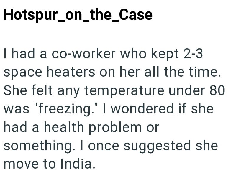 Hotspur_on_the_Case I had a co-worker who kept 2-3 space heaters on her all the time. She felt any temperature under 80 was "freezing." I wondered if she had a health problem or something. I once suggested she move to India.
