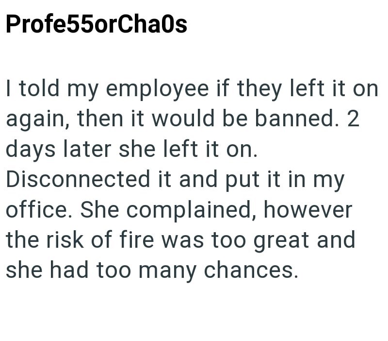 Profe55orChaos I told my employee if they left it on again, then it would be banned. 2 days later she left it on. Disconnected it and put it in my office. She complained, however the risk of fire was too great and she had too many chances.