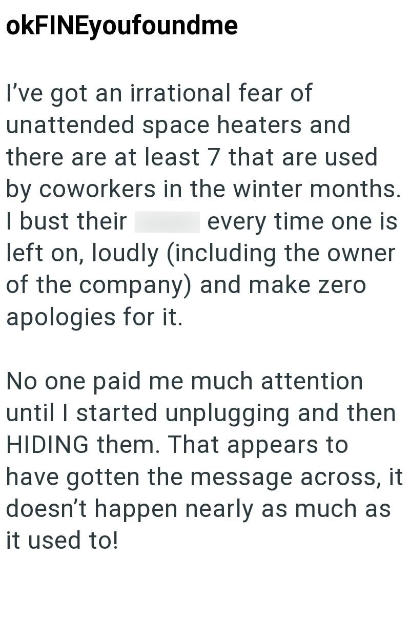 okFINEyoufoundme I've got an irrational fear of unattended space heaters and there are at least 7 that are used by coworkers in the winter months. I bust their every time one is left on, loudly (including the owner of the company) and make zero apologies for it. No one paid me much attention until I started unplugging and then HIDING them. That appears to have gotten the message across, it doesn't happen nearly as much as it used to!