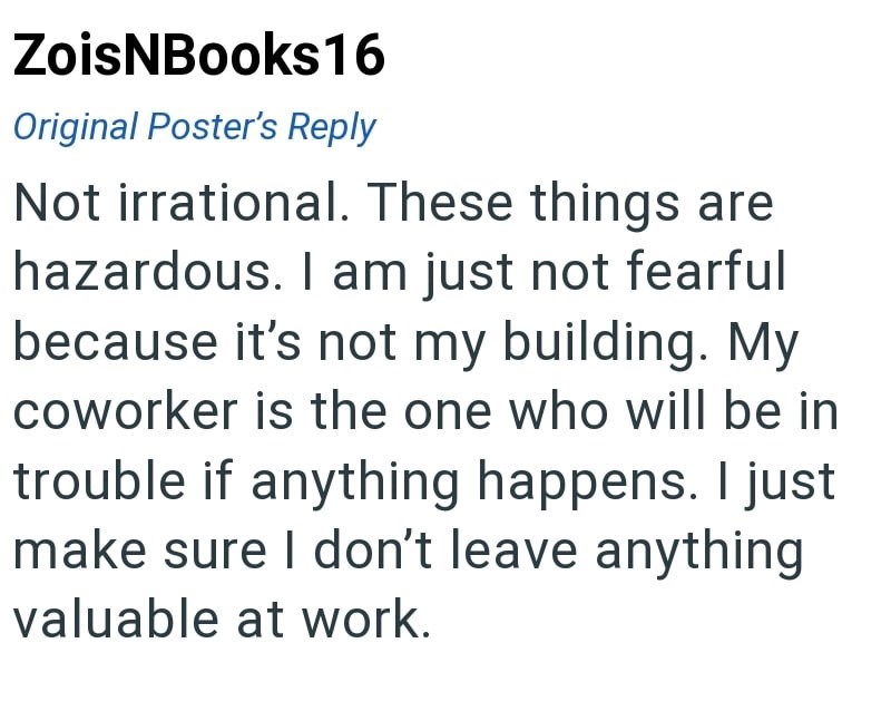ZoisNBooks16 Original Poster's Reply Not irrational. These things are hazardous. I am just not fearful because it's not my building. My coworker is the one who will be in trouble if anything happens. I just make sure I don't leave anything valuable at work.