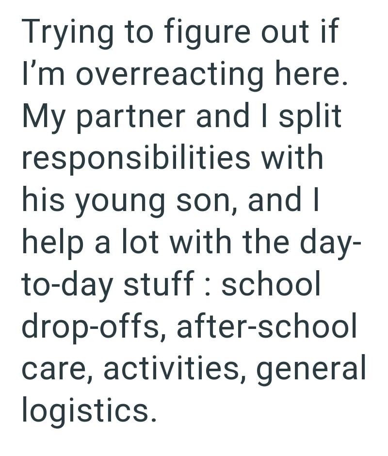 Trying to figure out if I'm overreacting here. My partner and I split responsibilities with his young son, and I help a lot with the day- to-day stuff school drop-offs, after-school care, activities, general logistics.