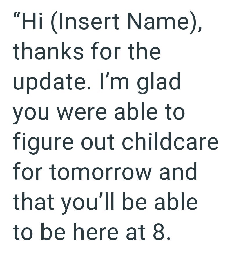"Hi (Insert Name), thanks for the update. I'm glad you were able to figure out childcare for tomorrow and that you'll be able to be here at 8.