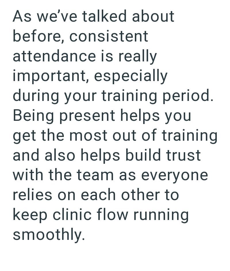 As we've talked about before, consistent attendance is really important, especially during your training period. Being present helps you get the most out of training and also helps build trust with the team as everyone relies on each other to keep clinic flow running smoothly.