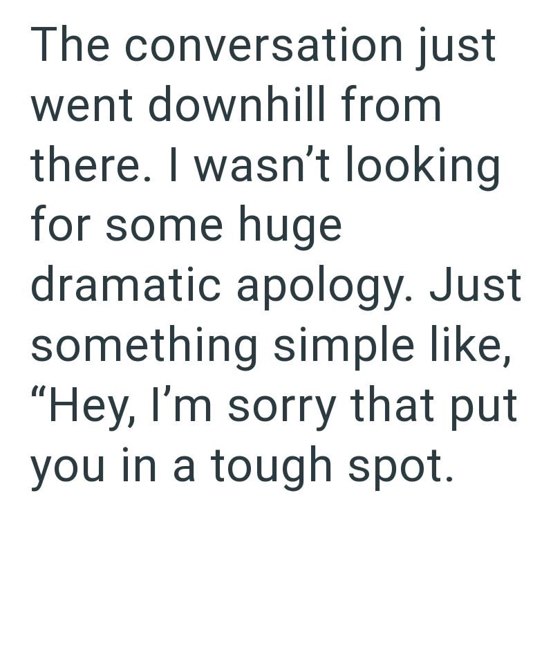 The conversation just went downhill from there. I wasn't looking for some huge dramatic apology. Just something simple like, "Hey, I'm sorry that put you in a tough spot.