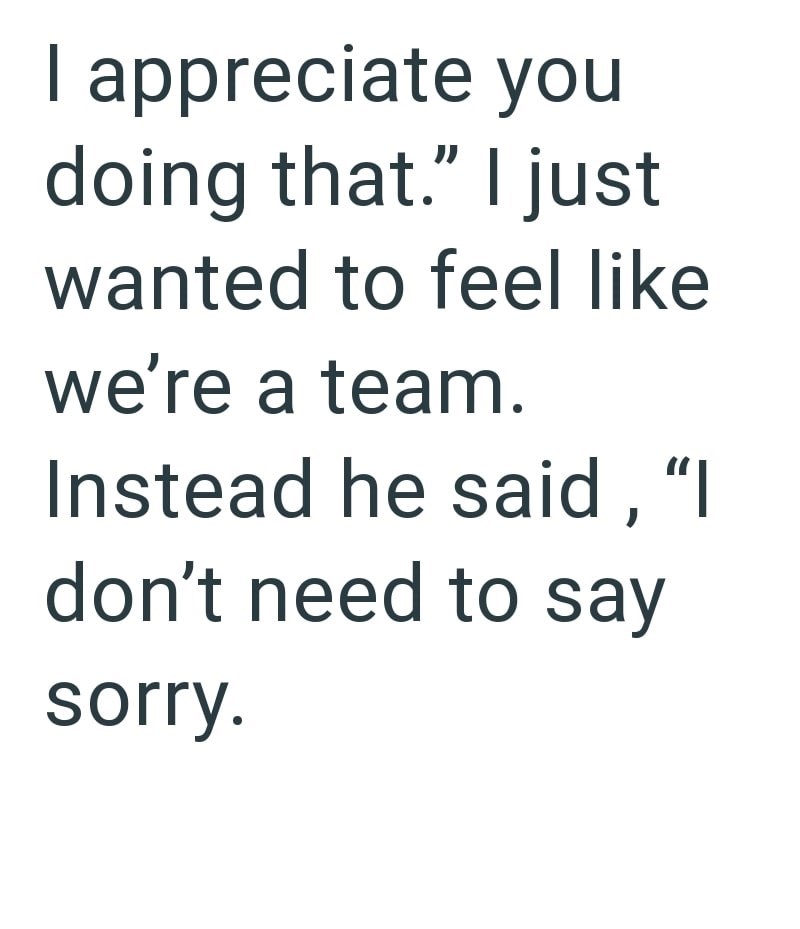 I appreciate you doing that." I just wanted to feel like we're a team. Instead he said, "I don't need to say sorry.
