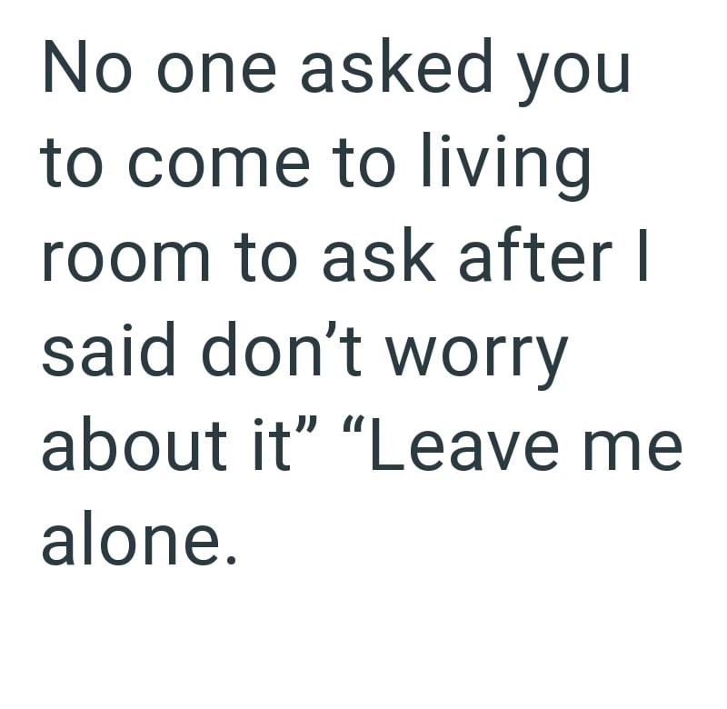 No one asked you to come to living room to ask after I said don't worry about it" "Leave me alone.