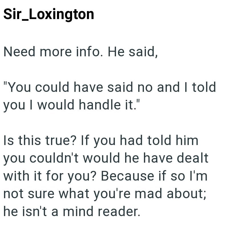 Sir_Loxington Need more info. He said, "You could have said no and I told you I would handle it." Is this true? If you had told him you couldn't would he have dealt with it for you? Because if so I'm not sure what you're mad about; he isn't a mind reader.
