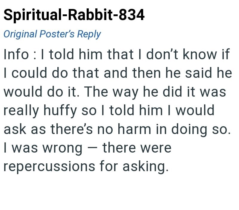 Spiritual-Rabbit-834 Original Poster's Reply Info: I told him that I don't know if I could do that and then he said he would do it. The way he did it was really huffy so I told him I would ask as there's no harm in doing so. I was wrong - there were repercussions for asking.