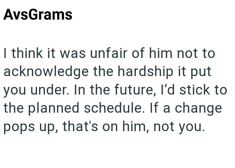 AvsGrams I think it was unfair of him not to acknowledge the hardship it put you under. In the future, I'd stick to the planned schedule. If a change pops up, that's on him, not you.