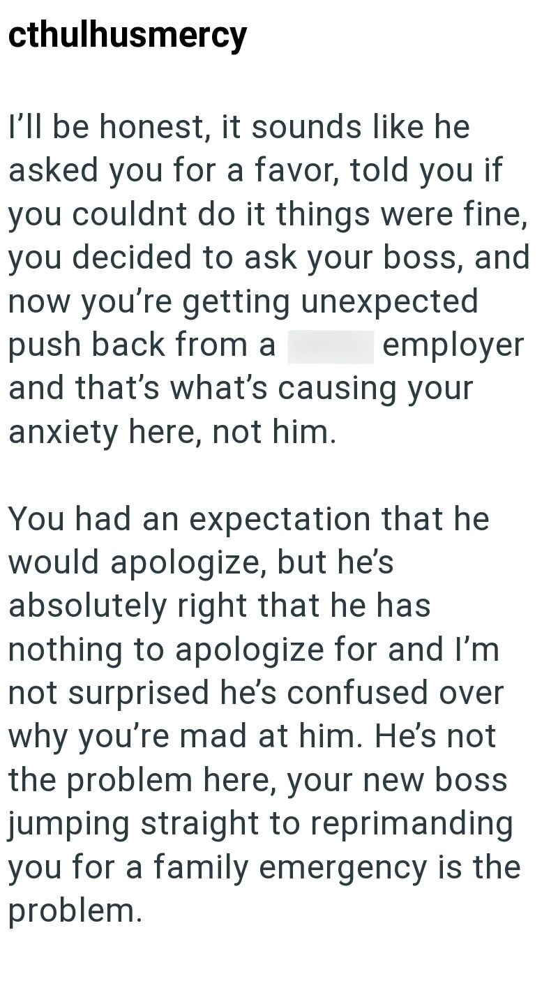cthulhusmercy I'll be honest, it sounds like he asked you for a favor, told you if you couldnt do it things were fine, you decided to ask your boss, and now you're getting unexpected push back from a shitty employer and that's what's causing your anxiety here, not him. You had an expectation that he would apologize, but he's absolutely right that he has nothing to apologize for and I'm not surprised he's confused over why you're mad at him. He's not the problem here, your new boss jumping straig