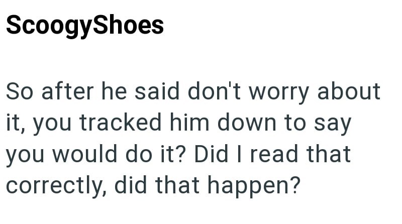 ScoogyShoes So after he said don't worry about it, you tracked him down to say you would do it? Did I read that correctly, did that happen?
