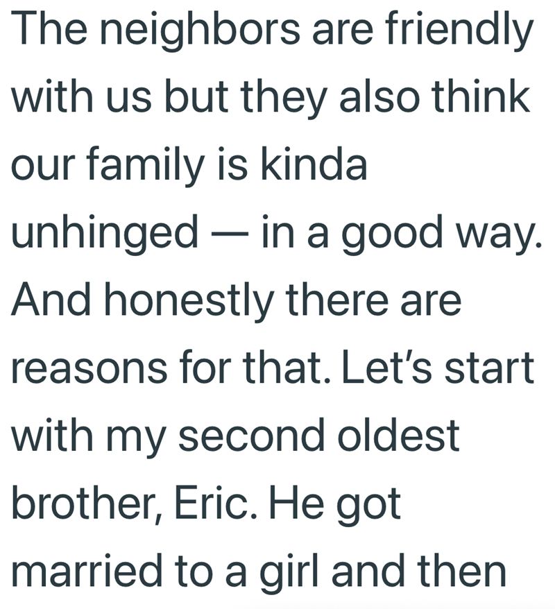 The neighbors are friendly with us but they also think our family is kinda unhinged - in a good way. And honestly there are reasons for that. Let's start with my second oldest brother, Eric. He got married to a girl and then