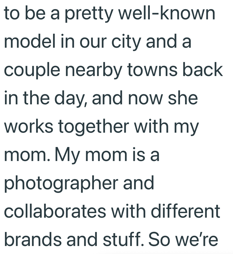 to be a pretty well-known model in our city and a couple nearby towns back in the day, and now she works together with my mom. My mom is a photographer and collaborates with different brands and stuff. So we're