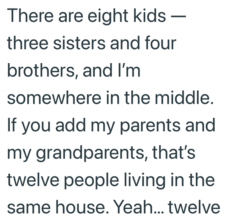 - There are eight kids – three sisters and four brothers, and I'm somewhere in the middle. If you add my parents and my grandparents, that's twelve people living in the same house. Yeah... twelve