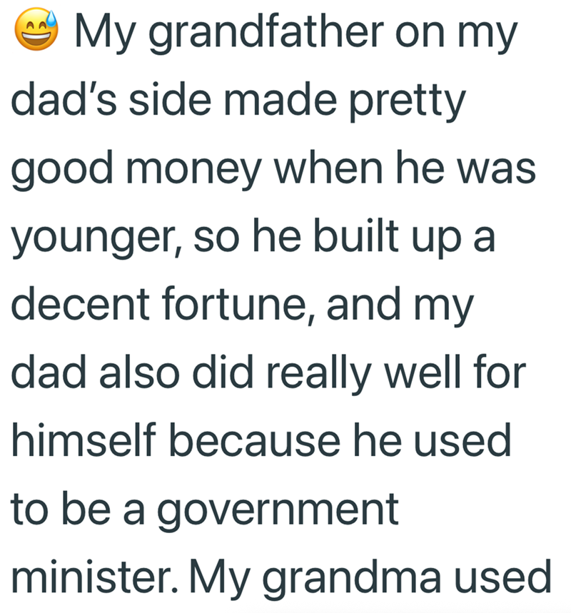 My grandfather on my dad's side made pretty good money when he was younger, so he built up a decent fortune, and my dad also did really well for himself because he used to be a government minister. My grandma used