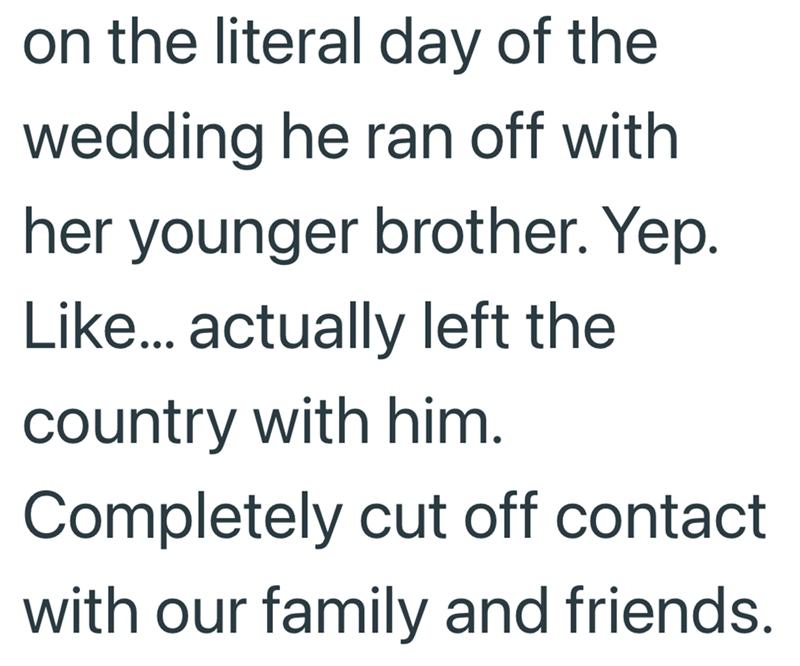 on the literal day of the wedding he ran off with. her younger brother. Yep. Like... actually left the country with him. Completely cut off contact with our family and friends.