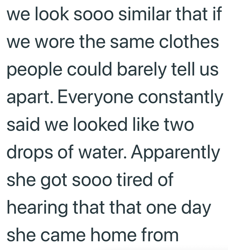 we look sooo similar that if we wore the same clothes people could barely tell us apart. Everyone constantly said we looked like two drops of water. Apparently she got sooo tired of hearing that that one day she came home from