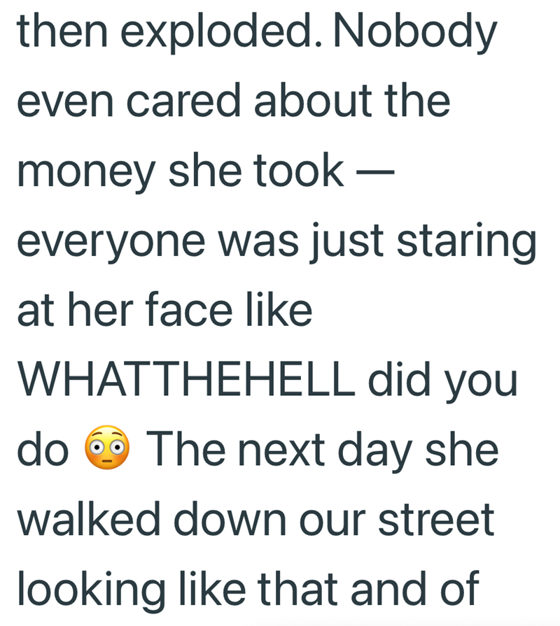 then exploded. Nobody even cared about the money she took — - everyone was just staring at her face like WHATTHEHELL did you do The next day she walked down our street looking like that and of