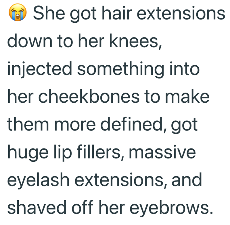 She got hair extensions down to her knees, injected something into her cheekbones to make them more defined, got huge lip fillers, massive eyelash extensions, and shaved off her eyebrows.