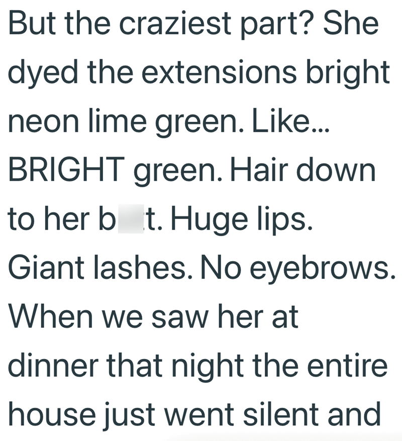 But the craziest part? She dyed the extensions bright neon lime green. Like... BRIGHT green. Hair down to her bot. Huge lips. Giant lashes. No eyebrows. When we saw her at dinner that night the entire house just went silent and