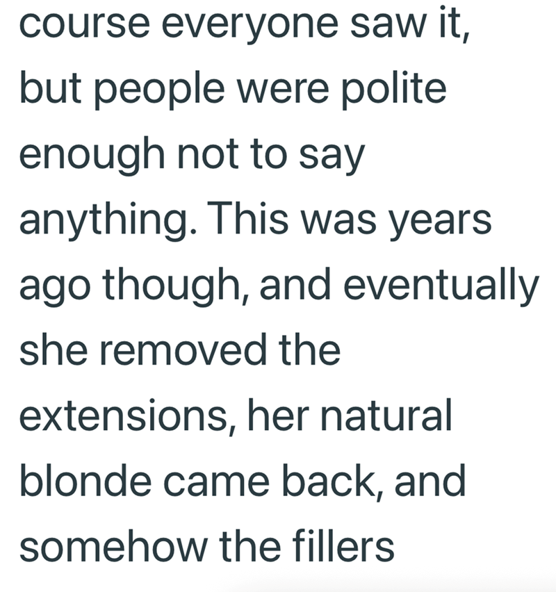 course everyone saw it, but people were polite enough not to say anything. This was years ago though, and eventually she removed the extensions, her natural blonde came back, and somehow the fillers