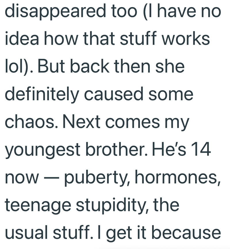 disappeared too (I have no idea how that stuff works lol). But back then she definitely caused some chaos. Next comes my youngest brother. He's 14 now - puberty, hormones, teenage stupidity, the usual stuff. I get it because