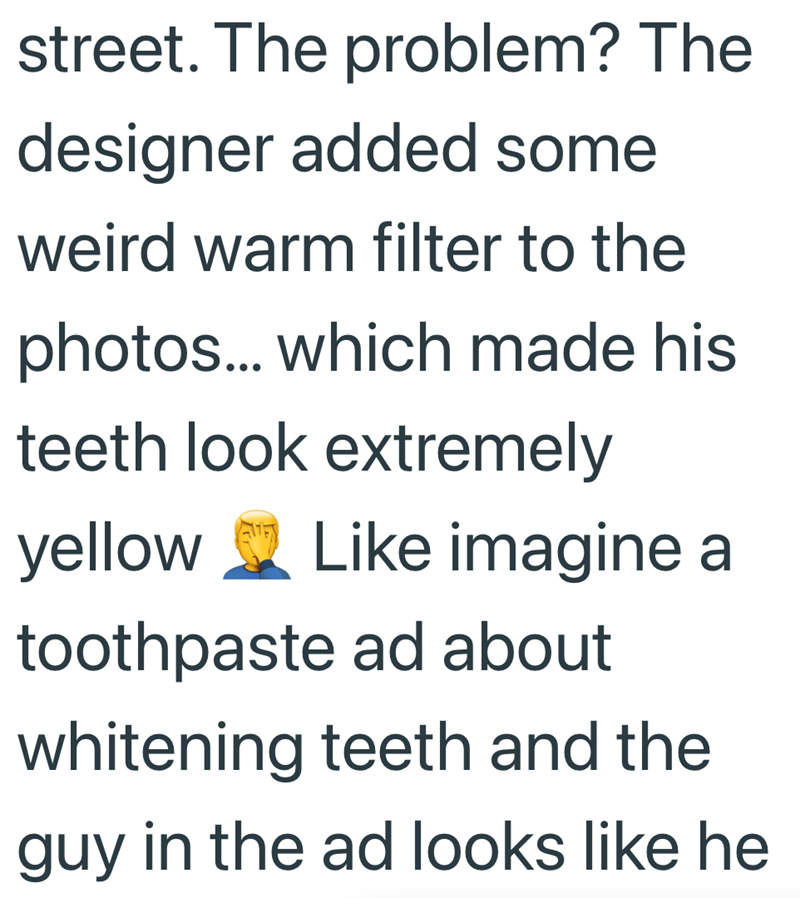 street. The problem? The designer added some weird warm filter to the photos... which made his teeth look extremely yellow Like imagine a toothpaste ad about whitening teeth and the guy in the ad looks like he
