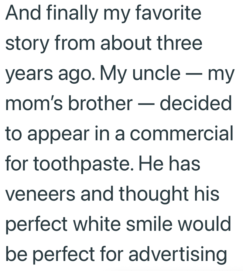 And finally my favorite story from about three years ago. My uncle - my mom's brother - decided to appear in a commercial for toothpaste. He has veneers and thought his perfect white smile would be perfect for advertising.