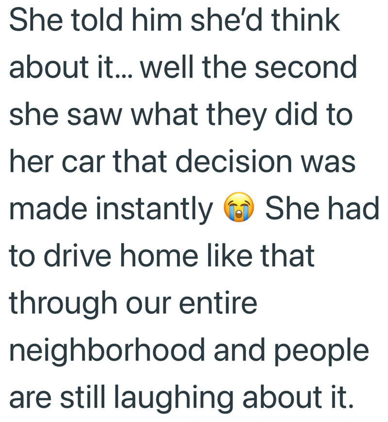 She told him she'd think about it... well the second she saw what they did to her car that decision was made instantly She had to drive home like that through our entire neighborhood and people are still laughing about it.
