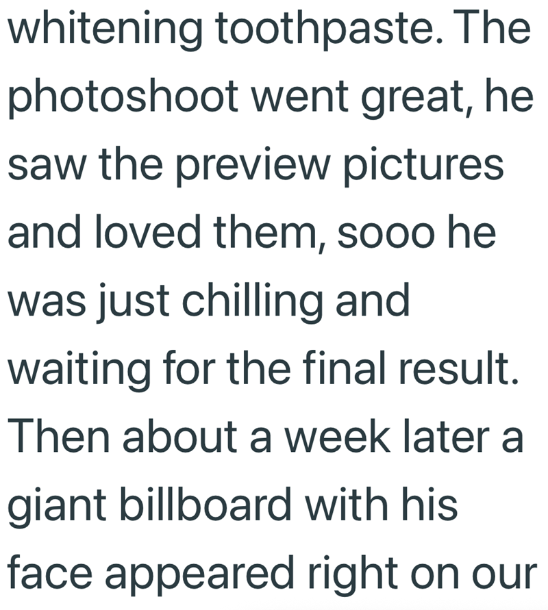 whitening toothpaste. The photoshoot went great, he saw the preview pictures and loved them, sooo he was just chilling and waiting for the final result. Then about a week later a giant billboard with his face appeared right on our