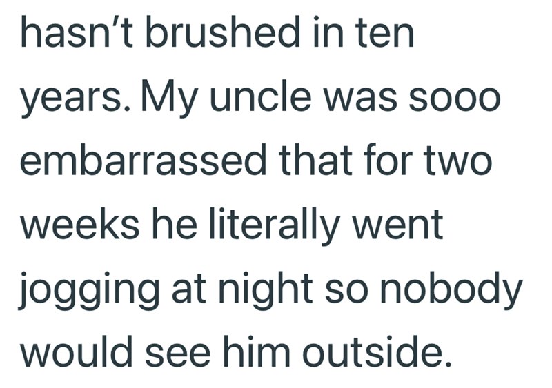 hasn't brushed in ten years. My uncle was sooo embarrassed that for two weeks he literally went jogging at night so nobody would see him outside.
