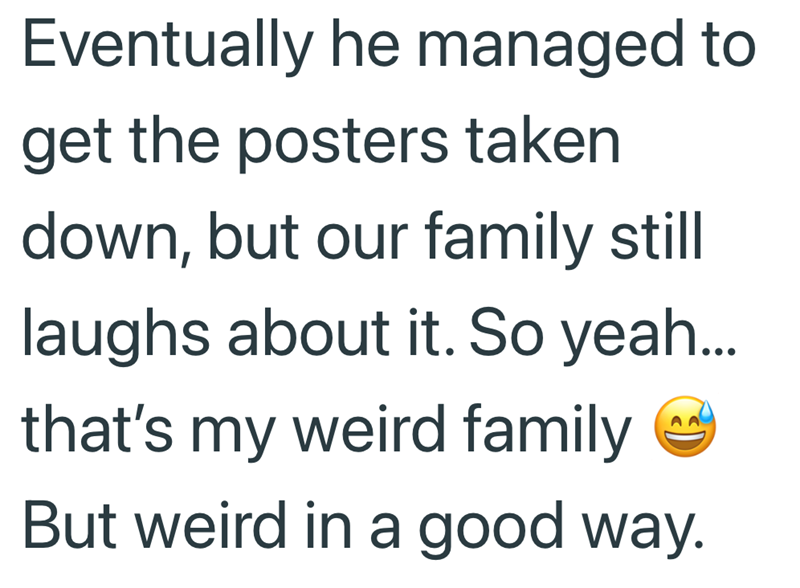Eventually he managed to get the posters taken down, but our family still laughs about it. So yeah... that's my weird family ✔ But weird in a good way.