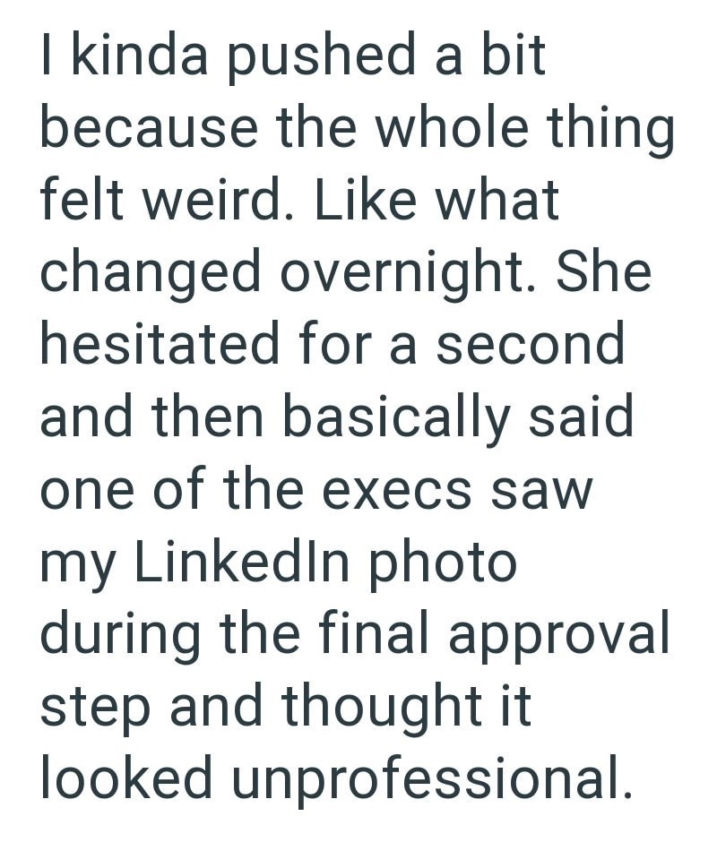 I kinda pushed a bit because the whole thing felt weird. Like what changed overnight. She hesitated for a second and then basically said one of the execs saw my LinkedIn photo during the final approval step and thought it looked unprofessional.