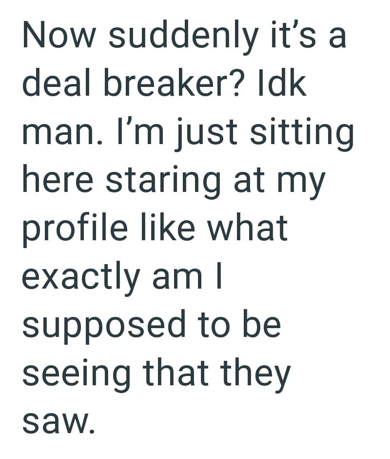Now suddenly it's a deal breaker? Idk man. I'm just sitting here staring at my profile like what exactly am I supposed to be seeing that they saw.