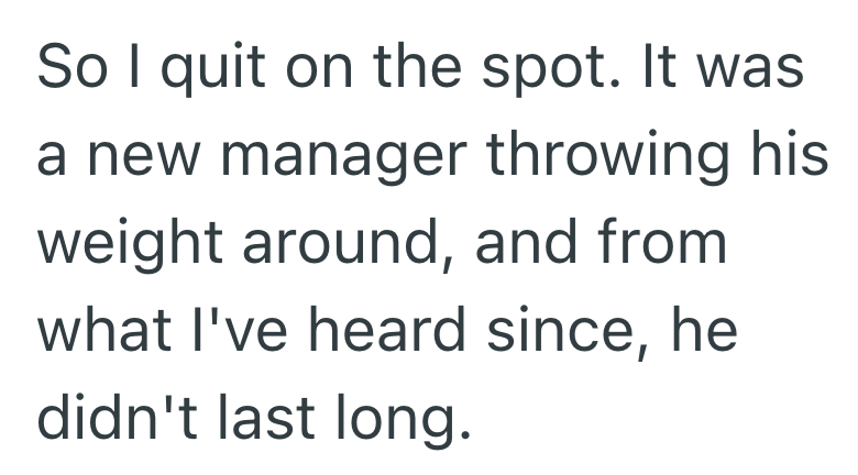 So I quit on the spot. It was a new manager throwing his weight around, and from what I've heard since, he didn't last long.