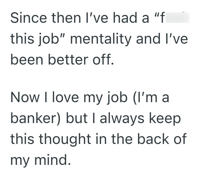 Since then I've had a "f this job" mentality and I've been better off. Now I love my job (I'm a banker) but I always keep this thought in the back of my mind.