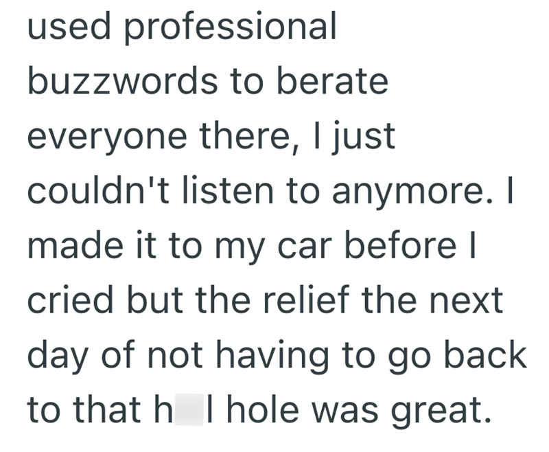 used professional buzzwords to berate everyone there, I just couldn't listen to anymore. I made it to my car before I cried but the relief the next day of not having to go back to that h I hole was great.
