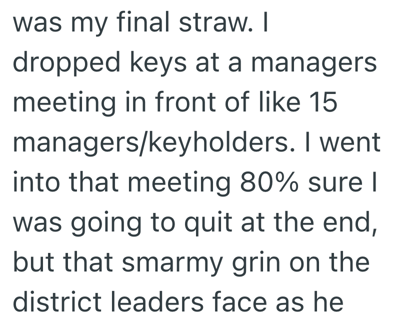 was my final straw. I dropped keys at a managers meeting in front of like 15 managers/keyholders. I went into that meeting 80% sure I was going to quit at the end, but that smarmy grin on the district leaders face as he