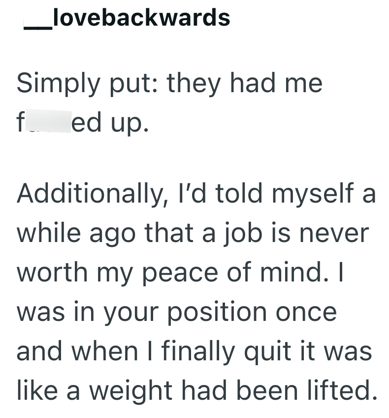lovebackwards Simply put: they had me fed up. Additionally, I'd told myself a while ago that a job is never worth my peace of mind. I was in your position once and when I finally quit it was like a weight had been lifted.