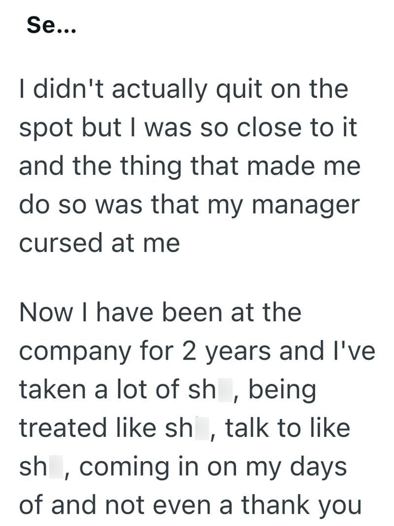 Se... I didn't actually quit on the spot but I was so close to it and the thing that made me do so was that my manager cursed at me Now I have been at the company for 2 years and I've taken a lot of sh, being treated like sh, talk to like sh, coming in on my days of and not even a thank you