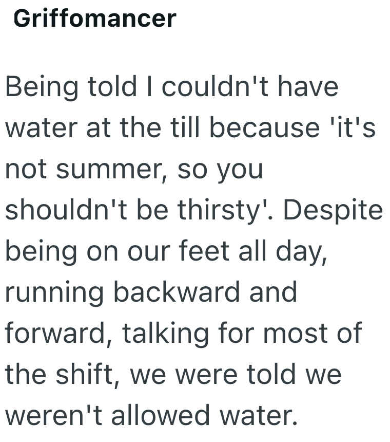 Griffomancer Being told I couldn't have water at the till because 'it's not summer, so you shouldn't be thirsty'. Despite being on our feet all day, running backward and forward, talking for most of the shift, we were told we weren't allowed water.