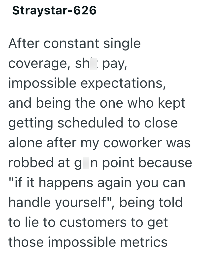 Straystar-626 After constant single coverage, sh pay, impossible expectations, and being the one who kept getting scheduled to close alone after my coworker was robbed at g_n point because "if it happens again you can handle yourself", being told to lie to customers to get those impossible metrics