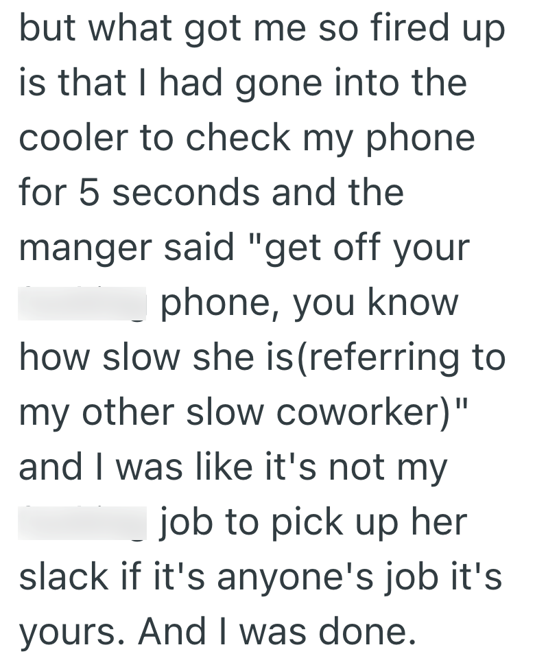 but what got me so fired up is that I had gone into the cooler to check my phone for 5 seconds and the manger said "get off your phone, you know how slow she is (referring to my other slow coworker)" and I was like it's not my job to pick up her slack if it's anyone's job it's yours. And I was done.