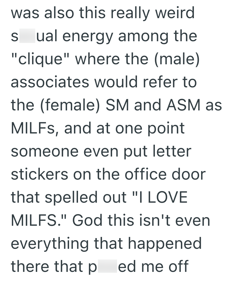 was also this really weird S ual energy among the "clique" where the (male) associates would refer to the (female) SM and ASM as MILFs, and at one point someone even put letter stickers on the office door that spelled out "I LOVE MILFS." God this isn't even everything that happened there that p ed me off